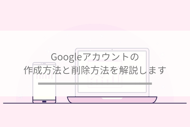 Googleアカウントの作成方法と削除方法を解説します